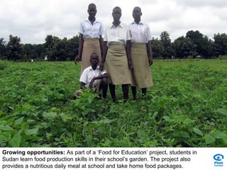 Growing opportunities:  As part of a ‘Food for Education’ project, students in Sudan learn food production skills in their school’s garden. The project also provides a nutritious daily meal at school and take home food packages. 
