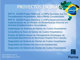 PROYECTOS EN BRASIL











RFP N 003/99 Projeto Reforsus e CNPq Apuracao dos Custos de
Procedimentos Hospitalares: Alta e Média Complexidade.
RFP N 003/99 Projeto Reforsus e CNPq Desenvolvimento e
implementacao de um Modelo de Modernizacao Grencial em
Grandes Establecimentos Hospitalares.
Implantacao do Sistema de Gestao de Custos Hospitalares.
Consultoria na Área de Gestao de Custos Hospitalares.
Projeto de Reformulacao do Planejamento Estrategico de
Sociedade Beneficente de Senhoras Hospital Sirio Libanés.
Diagnóstico do Sistema de Gestao de Custos Hospitalares.
Diagnóstico da Gestao dos Servicos Assistenciais.
Diagnóstico do Sistema de Gestao de Custos Hospitalares.

 