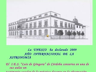 La UNESCO ha declarado 2009
AÑO INTERNACIONAL DE LA
ASTRONOMÍA
El I.E.S. “Luis de Góngora” de Córdoba conserva en una de
sus aulas un
 