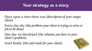 Once upon a time there was (description of your target
client)
Every day she (the problem your client is trying to solve or
job to be done)
One day we developed (the solution you have to your
client’s problem)
Until ﬁnally (the end result for your client)
Your strategy as a story.
 