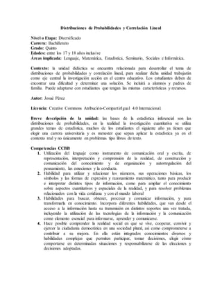 Distribuciones de Probabilidades y Correlación Lineal
Nivel o Etapa: Diversificado
Carrera: Bachillerato
Grado: Quinto
Edades: entre los 17 y 18 años inclusive
Áreas implicada: Lenguaje, Matemática, Estadística, Seminario, Sociales e Informática.
Contexto: la unidad didáctica se encuentra relacionada para desarrollar el tema de
distribuciones de probabilidades y correlación lineal, para realizar dicha unidad trabajarán
como eje central la investigación acción en el centro educativo. Los estudiantes deben de
encontrar una dificultad y determinar una solución. Se incluirá a alumnos y padres de
familia. Puede adaptarse con estudiantes que tengan las mismas características y recursos.
Autor: Josué Pérez
Licencia: Creative Commons Atribución-CompartirIgual 4.0 Internacional.
Breve descripción de la unidad: las bases de la estadística inferencial son las
distribuciones de probabilidades, en la realidad la investigación cuantitativa se utiliza
grandes temas de estadística, muchos de los estudiantes el siguiente año ya tienen que
elegir una carrera universitaria y es menester que sepan aplicar la estadística ya en el
contexto real y no únicamente en problemas tipo libros de texto.
Competencias CCBB
1. Utilización del lenguaje como instrumento de comunicación oral y escrita, de
representación, interpretación y comprensión de la realidad, de construcción y
comunicación del conocimiento y de organización y autorregulación del
pensamiento, las emociones y la conducta.
2. Habilidad para utilizar y relacionar los números, sus operaciones básicas, los
símbolos y las formas de expresión y razonamiento matemático, tanto para producir
e interpretar distintos tipos de información, como para ampliar el conocimiento
sobre aspectos cuantitativos y espaciales de la realidad, y para resolver problemas
relacionados con la vida cotidiana y con el mundo laboral
3. Habilidades para buscar, obtener, procesar y comunicar información, y para
transformarla en conocimiento. Incorpora diferentes habilidades, que van desde el
acceso a la información hasta su transmisión en distintos soportes una vez tratada,
incluyendo la utilización de las tecnologías de la información y la comunicación
como elemento esencial para informarse, aprender y comunicarse.
4. Hace posible comprender la realidad social en que se vive, cooperar, convivir y
ejercer la ciudadanía democrática en una sociedad plural, así como comprometerse a
contribuir a su mejora. En ella están integrados conocimientos diversos y
habilidades complejas que permiten participar, tomar decisiones, elegir cómo
comportarse en determinadas situaciones y responsabilizarse de las elecciones y
decisiones adoptadas.
 