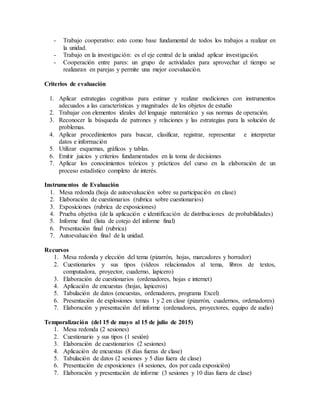 - Trabajo cooperativo: esto como base fundamental de todos los trabajos a realizar en
la unidad.
- Trabajo en la investigación: es el eje central de la unidad aplicar investigación.
- Cooperación entre pares: un grupo de actividades para aprovechar el tiempo se
realizaran en parejas y permite una mejor coevaluación.
Criterios de evaluación
1. Aplicar estrategias cognitivas para estimar y realizar mediciones con instrumentos
adecuados a las características y magnitudes de los objetos de estudio
2. Trabajar con elementos ideales del lenguaje matemático y sus normas de operación.
3. Reconocer la búsqueda de patrones y relaciones y las estrategias para la solución de
problemas.
4. Aplicar procedimientos para buscar, clasificar, registrar, representar e interpretar
datos e información
5. Utilizar esquemas, gráficos y tablas.
6. Emitir juicios y criterios fundamentados en la toma de decisiones
7. Aplicar los conocimientos teóricos y prácticos del curso en la elaboración de un
proceso estadístico completo de interés.
Instrumentos de Evaluación
1. Mesa redonda (hoja de autoevaluación sobre su participación en clase)
2. Elaboración de cuestionarios (rubrica sobre cuestionarios)
3. Exposiciones (rubrica de exposiciones)
4. Prueba objetiva (de la aplicación e identificación de distribuciones de probabilidades)
5. Informe final (lista de cotejo del informe final)
6. Presentación final (rubrica)
7. Autoevaluación final de la unidad.
Recursos
1. Mesa redonda y elección del tema (pizarrón, hojas, marcadores y borrador)
2. Cuestionarios y sus tipos (vídeos relacionados al tema, libros de textos,
computadora, proyector, cuaderno, lapicero)
3. Elaboración de cuestionarios (ordenadores, hojas e internet)
4. Aplicación de encuestas (hojas, lapiceros)
5. Tabulación de datos (encuestas, ordenadores, programa Excel)
6. Presentación de explosiones temas 1 y 2 en clase (pizarrón, cuadernos, ordenadores)
7. Elaboración y presentación del informe (ordenadores, proyectores, equipo de audio)
Temporalización (del 15 de mayo al 15 de julio de 2015)
1. Mesa redonda (2 sesiones)
2. Cuestionario y sus tipos (1 sesión)
3. Elaboración de cuestionarios (2 sesiones)
4. Aplicación de encuestas (8 días fueras de clase)
5. Tabulación de datos (2 sesiones y 5 días fuera de clase)
6. Presentación de exposiciones (4 sesiones, dos por cada exposición)
7. Elaboración y presentación de informe (3 sesiones y 10 días fuera de clase)
 