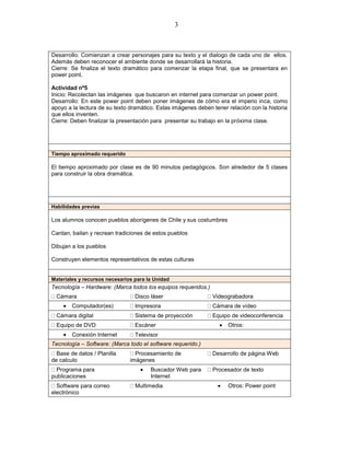 3



Desarrollo: Comienzan a crear personajes para su texto y el dialogo de cada uno de ellos.
Además deben reconocer el ambiente donde se desarrollará la historia.
Cierre: Se finaliza el texto dramático para comenzar la etapa final, que se presentara en
power point.

Actividad nº5
Inicio: Recolectan las imágenes que buscaron en internet para comenzar un power point.
Desarrollo: En este power point deben poner imágenes de cómo era el imperio inca, como
apoyo a la lectura de su texto dramático. Estas imágenes deben tener relación con la historia
que ellos inventen.
Cierre: Deben finalizar la presentación para presentar su trabajo en la próxima clase.




Tiempo aproximado requerido

El tiempo aproximado por clase es de 90 minutos pedagógicos. Son alrededor de 5 clases
para construir la obra dramática.




Habilidades previas

Los alumnos conocen pueblos aborígenes de Chile y sus costumbres

Cantan, bailan y recrean tradiciones de estos pueblos

Dibujan a los pueblos

Construyen elementos representativos de estas culturas


Materiales y recursos necesarios para la Unidad
Tecnología – Hardware: (Marca todos los equipos requeridos.)
  Cámara                         Disco láser                   Videograbadora
        Computador(es)           Impresora                     Cámara de vídeo
  Cámara digital                 Sistema de proyección         Equipo de videoconferencia
  Equipo de DVD                  Escáner                             Otros:
        Conexión Internet        Televisor
Tecnología – Software: (Marca todo el software requerido.)
  Base de datos / Planilla       Procesamiento de              Desarrollo de página Web
de calculo                     imágenes
  Programa para                        Buscador Web para       Procesador de texto
publicaciones                          Internet
  Software para correo           Multimedia                          Otros: Power point
electrónico
 