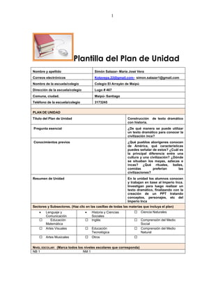 1




                            Plantilla del Plan de Unidad
Nombre y apellido                       Simón Salazar- María José Vera
Correos electrónicos                    Kotavepa.22@gmail.com- simon.salazar1@gmail.com
Nombre de la escuela/colegio            Colegio El Arrayán de Maipú
Dirección de la escuela/colegio         Lugo # 467
Comuna, ciudad.                         Maipú- Santiago
Teléfono de la escuela/colegio          3173245


PLAN DE UNIDAD
Título del Plan de Unidad                                     Construcción    de texto dramático
                                                              con historia.
Pregunta esencial                                             ¿De qué manera se puede utilizar
                                                              un texto dramático para conocer la
                                                              civilización inca?
Conocimientos previos                                         ¿Qué pueblos aborígenes conocen
                                                              de América, qué características
                                                              puedes señalar de estos? ¿Cuál es
                                                              la principal diferencia entre una
                                                              cultura y una civilización? ¿Dónde
                                                              se situaban los mayas, aztecas e
                                                              incas? ¿Qué rituales, bailes,
                                                              comidas         preferían       las
                                                              civilizaciones?
Resumen de Unidad                                             En la unidad los alumnos conocen
                                                              y trabajan en base al Imperio Inca.
                                                              Investigan para luego realizar un
                                                              texto dramático, finalizando con la
                                                              creación de un PPT tratando
                                                              conceptos, personajes, etc del
                                                              Imperio Inca
Sectores y Subsectores. (Haz clic en las casillas de todas las materias que incluya el plan)
        Lenguaje y                    Historia y Ciencias            Ciencia Naturales
        Comunicación                  Sociales
          Educación                 Inglés                         Comprensión del Medio
        Matemática                                                    Social
       Artes Visuales               Educación                      Comprensión del Medio
                                      Tecnológica                     Natural
       Artes Musicales              Otros                       


NIVEL ESCOLAR: (Marca todos los niveles escolares que corresponda)
NB 1                           NM 1
 