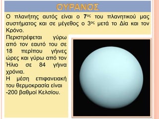 Ο πλανήτης αυτός είναι ο 7ος του πλανητικού μας
συστήματος και σε μέγεθος ο 3ος μετά το Δία και τον
Κρόνο.
Περιστρέφεται γύρω
από τον εαυτό του σε
18 περίπου γήινες
ώρες και γύρω από τον
Ήλιο σε 84 γήινα
χρόνια.
Η μέση επιφανειακή
του θερμοκρασία είναι
-200 βαθμοί Κελσίου.
 