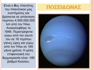 Είναι ο 8ος πλανήτης
του πλανητικού μας
συστήματος και
βρίσκεται σε απόσταση
περίπου 4.500.000.000
km από τον Ήλιο.
Ανακαλύφθηκε το
1846. Περιστρέφεται
γύρω από τον εαυτό
του σε 16 περίπου
γήινες ώρες και γύρω
από τον Ήλιο σε 165
γήινα χρόνια. Η μέση
επιφανειακή του
θερμοκρασία είναι -180
βαθμοί Κελσίου.
 