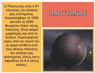 Ο Πλούτωνας είναι ο 9ος
πλανήτης του ηλιακού
μας συστήματος.
Ανακαλύφθηκε το 1930
και από το 2006
θεωρείται πλέον νάνος
πλανήτης. Είναι ακόμα
μικρότερος και από τη
Σελήνη. Περιστρέφεται
γύρω από τον εαυτό του
με φορά αντίθετη από
τους άλλους πλανήτες
του ηλιακού μας
συστήματος (όπως και η
Αφροδίτη) σε 6,4 γήινες
ημέρες.
 