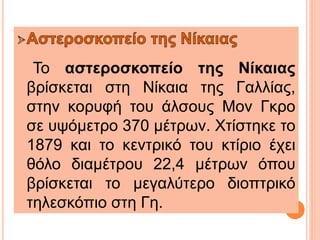 Το αστεροσκοπείο της Νίκαιας
βρίσκεται στη Νίκαια της Γαλλίας,
στην κορυφή του άλσους Μον Γκρο
σε υψόμετρο 370 μέτρων. Χτίστηκε το
1879 και το κεντρικό του κτίριο έχει
θόλο διαμέτρου 22,4 μέτρων όπου
βρίσκεται το μεγαλύτερο διοπτρικό
τηλεσκόπιο στη Γη.
 