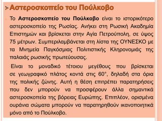 o Το Αστεροσκοπείο του Πούλκοβο είναι το ιστορικότερο
αστεροσκοπείο της Ρωσίας. Ανήκει στη Ρωσική Ακαδημία
Επιστημών και βρίσκεται στην Αγία Πετρούπολη, σε ύψος
75 μέτρων. Συμπεριλαμβάνεται στη λίστα της ΟΥΝΕΣΚΟ με
τα Μνημεία Παγκόσμιας Πολιτιστικής Κληρονομιάς της
παλαιάς ρωσικής πρωτεύουσας.
Είναι το μοναδικό τέτοιου μεγέθους που βρίσκεται
σε γεωγραφικό πλάτος κοντά στις 60°, δηλαδή στα όρια
της πολικής ζώνης. Αυτή η θέση επιτρέπει παρατηρήσεις
που δεν μπορούν να προσφέρουν άλλα σημαντικά
αστεροσκοπεία της βόρειας Ευρώπης. Επιπλέον, ορισμένα
ουράνια σώματα μπορούν να παρατηρηθούν ικανοποιητικά
μόνο από το Πούλκοβο.
 