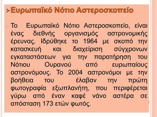 o Το Ευρωπαϊκό Νότιο Αστεροσκοπείο, είναι
ένας διεθνής οργανισμός αστρονομικής
έρευνας. Ιδρύθηκε το 1964 με σκοπό την
κατασκευή και διαχείριση σύγχρονων
εγκαταστάσεων για την παρατήρηση του
Νότιου Ουρανού από ευρωπαίους
αστρονόμους. Το 2004 αστρονόμοι με την
βοήθεια του έλαβαν την πρώτη
φωτογραφία εξωπλανήτη, που περιφέρεται
γύρω από έναν καφέ νάνο αστέρα σε
απόσταση 173 ετών φωτός.
 