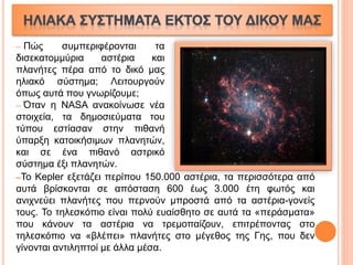 ─ Πώς συμπεριφέρονται τα
δισεκατομμύρια αστέρια και
πλανήτες πέρα από το δικό μας
ηλιακό σύστημα; Λειτουργούν
όπως αυτά που γνωρίζουμε;
─ Όταν η NASA ανακοίνωσε νέα
στοιχεία, τα δημοσιεύματα του
τύπου εστίασαν στην πιθανή
ύπαρξη κατοικήσιμων πλανητών,
και σε ένα πιθανό αστρικό
σύστημα έξι πλανητών.
─Το Kepler εξετάζει περίπου 150.000 αστέρια, τα περισσότερα από
αυτά βρίσκονται σε απόσταση 600 έως 3.000 έτη φωτός και
ανιχνεύει πλανήτες που περνούν μπροστά από τα αστέρια-γονείς
τους. Το τηλεσκόπιο είναι πολύ ευαίσθητο σε αυτά τα «περάσματα»
που κάνουν τα αστέρια να τρεμοπαίζουν, επιτρέποντας στο
τηλεσκόπιο να «βλέπει» πλανήτες στο μέγεθος της Γης, που δεν
γίνονται αντιληπτοί με άλλα μέσα.
 