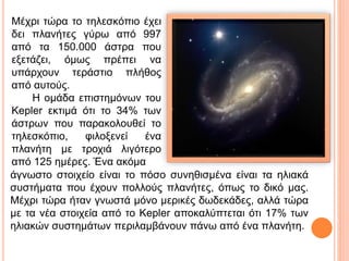 Μέχρι τώρα το τηλεσκόπιο έχει
δει πλανήτες γύρω από 997
από τα 150.000 άστρα που
εξετάζει, όμως πρέπει να
υπάρχουν τεράστιο πλήθος
από αυτούς.
Η ομάδα επιστημόνων του
Kepler εκτιμά ότι το 34% των
άστρων που παρακολουθεί το
τηλεσκόπιο, φιλοξενεί ένα
πλανήτη με τροχιά λιγότερο
από 125 ημέρες. Ένα ακόμα
άγνωστο στοιχείο είναι το πόσο συνηθισμένα είναι τα ηλιακά
συστήματα που έχουν πολλούς πλανήτες, όπως το δικό μας.
Μέχρι τώρα ήταν γνωστά μόνο μερικές δωδεκάδες, αλλά τώρα
με τα νέα στοιχεία από το Kepler αποκαλύπτεται ότι 17% των
ηλιακών συστημάτων περιλαμβάνουν πάνω από ένα πλανήτη.
 