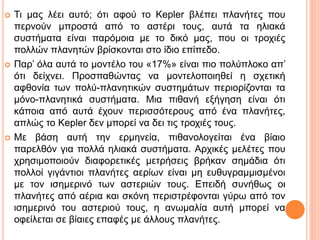  Τι μας λέει αυτό; ότι αφού το Kepler βλέπει πλανήτες που
περνούν μπροστά από το αστέρι τους, αυτά τα ηλιακά
συστήματα είναι παρόμοια με το δικό μας, που οι τροχιές
πολλών πλανητών βρίσκονται στο ίδιο επίπεδο.
 Παρ’ όλα αυτά το μοντέλο του «17%» είναι πιο πολύπλοκο απ’
ότι δείχνει. Προσπαθώντας να μοντελοποιηθεί η σχετική
αφθονία των πολύ-πλανητικών συστημάτων περιορίζονται τα
μόνο-πλανητικά συστήματα. Μια πιθανή εξήγηση είναι ότι
κάποια από αυτά έχουν περισσότερους από ένα πλανήτες,
απλώς το Kepler δεν μπορεί να δει τις τροχιές τους.
 Με βάση αυτή την ερμηνεία, πιθανολογείται ένα βίαιο
παρελθόν για πολλά ηλιακά συστήματα. Αρχικές μελέτες που
χρησιμοποιούν διαφορετικές μετρήσεις βρήκαν σημάδια ότι
πολλοί γιγάντιοι πλανήτες αερίων είναι μη ευθυγραμμισμένοι
με τον ισημερινό των αστεριών τους. Επειδή συνήθως οι
πλανήτες από αέρια και σκόνη περιστρέφονται γύρω από τον
ισημερινό του αστεριού τους, η ανωμαλία αυτή μπορεί να
οφείλεται σε βίαιες επαφές με άλλους πλανήτες.
 