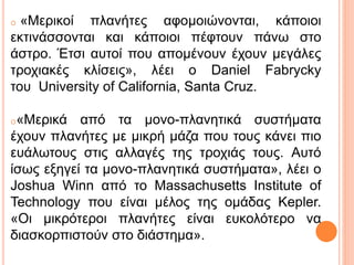 o «Μερικοί πλανήτες αφομοιώνονται, κάποιοι
εκτινάσσονται και κάποιοι πέφτουν πάνω στο
άστρο. Έτσι αυτοί που απομένουν έχουν μεγάλες
τροχιακές κλίσεις», λέει ο Daniel Fabrycky
του University of California, Santa Cruz.
o«Μερικά από τα μονο-πλανητικά συστήματα
έχουν πλανήτες με μικρή μάζα που τους κάνει πιο
ευάλωτους στις αλλαγές της τροχιάς τους. Αυτό
ίσως εξηγεί τα μονο-πλανητικά συστήματα», λέει ο
Joshua Winn από το Massachusetts Institute of
Technology που είναι μέλος της ομάδας Kepler.
«Οι μικρότεροι πλανήτες είναι ευκολότερο να
διασκορπιστούν στο διάστημα».
 