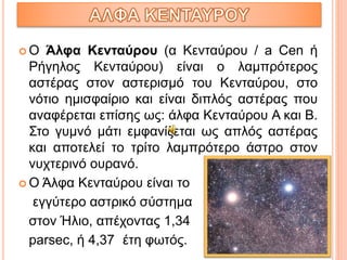  Ο Άλφα Κενταύρου (α Κενταύρου / a Cen ή
Ρήγηλος Κενταύρου) είναι ο λαμπρότερος
αστέρας στον αστερισμό του Κενταύρου, στο
νότιο ημισφαίριο και είναι διπλός αστέρας που
αναφέρεται επίσης ως: άλφα Κενταύρου Α και Β.
Στο γυμνό μάτι εμφανίζεται ως απλός αστέρας
και αποτελεί το τρίτο λαμπρότερο άστρο στον
νυχτερινό ουρανό.
 Ο Άλφα Κενταύρου είναι το
εγγύτερο αστρικό σύστημα
στον Ήλιο, απέχοντας 1,34
parsec, ή 4,37 έτη φωτός.
 