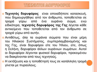  Τεχνητός δορυφόρος είναι οποιαδήποτε κατασκευή,
που δημιουργήθηκε από τον άνθρωπο, τοποθετείται σε
τροχιά γύρω από ένα ουράνιο σώμα, ενώ
ειδικότερα, τεχνητός δορυφόρος της Γης λέγεται κάθε
αντικείμενο που τοποθετείται από τον άνθρωπο σε
τροχιά γύρω από αυτήν.
 Αντιθέτως, όλα τα ουράνια σώματα που είναι μέρη
του Ηλιακού Συστήματος, συμπεριλαμβανομένης και
της Γης, είναι δορυφόροι είτε του Ήλιου, είτε, όπως
η Σελήνη, δορυφόροι άλλων ουράνιων σωμάτων. Αυτοί
οι δορυφόροι λέγονται φυσικοί δορυφόροι, προκειμένου
να διακρίνονται από τους τεχνητούς.
 Η εκτόξευση και η τοποθέτησή τους σε κατάλληλη τροχιά
γίνεται με πυραύλους.
 