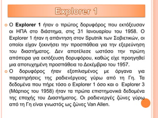  Ο Explorer 1 ήταν ο πρώτος δορυφόρος που εκτόξευσαν
οι ΗΠΑ στο διάστημα, στις 31 Ιανουαρίου του 1958. Ο
Explorer 1 ήταν η απάντηση στον Sputnik των Σοβιετικών, οι
οποίοι είχαν ξεκινήσει την προσπάθεια για την εξερεύνηση
του διαστήματος. Δεν αποτέλεσε ωστόσο την πρώτη
απόπειρα για εκτόξευση δορυφόρου, καθώς είχε προηγηθεί
μια αποτυχημένη προσπάθεια το Δεκέμβριο του 1957.
 Ο δορυφόρος ήταν εξοπλισμένος με όργανα για
παρατηρήσεις της ραδιενέργειας γύρω από τη Γη. Τα
δεδομένα που πήρε τόσο ο Explorer 1 όσο και ο Explorer 3
(Μάρτιος του 1958) ήταν τα πρώτα επιστημονικά δεδομένα
της εποχής του Διαστήματος. Οι ραδιενεργές ζώνες γύρω
από τη Γη είναι γνωστός ως ζώνες Van Allen.
 