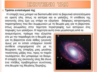  Τρόποι εντοπισμού της
Η ύπαρξή τους μπορεί να διαπιστωθεί από τα βαρυτικά αποτελέσματα
σε ορατή ύλη, όπως τα αστέρια και οι γαλαξίες. Η υπόθεση της
σκοτεινής ύλης έχει ως στόχο να εξηγήσει διάφορες αστρονομικές
παρατηρήσεις που δεν συμφωνούν με τη θεωρία μας για τη βαρύτητα,
όπως ανωμαλίες στην ταχύτητα περιστροφής των αστεριών στις
παρυφές των γαλαξιών. Η ταχύτητα αυτή είναι μεγαλύτερη από το
αναμενόμενο, πράγμα που εξηγείται
είτε με την παραδοχή ότι η θεωρία μας
για τη βαρύτητα είναι λάθος (γεγονός
όμως για το οποίο υπάρχουν πολλά
αντίθετα επιχειρήματα) είτε με τη
θεώρηση της ύπαρξης μιας μεγάλης
ποσότητας μάζας που, προς το παρόν
τουλάχιστον, δεν μπορούμε να δούμε.
Η ύπαρξη της σκοτεινής ύλης θα έλυνε
ένα πλήθος προβλημάτων συνέπειας
στη θεωρία της Μεγάλης Έκρηξης.
 