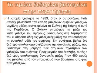  Η ιστορία ξεκίνησε το 1933, όταν ο αστρονόμος Fritz
Zwicky μελετούσε την κίνηση μακρινών σμηνών γαλαξιών
μεγάλης μάζας, συγκεκριμένα το Σμήνος της Κόμης κι αυτό
της Παρθένου. Ο Zwicky υπολόγισε τη μάζα του
κάθε γαλαξία του σμήνους βασισμένος στη λαμπρότητα
του κι άθροισε όλες τις γαλαξιακές μάζες για να υπολογίσει
τη συνολική μάζα του σμήνους. Στη συνέχεια, βρήκε ένα
δεύτερο υπολογισμό ανεξάρτητο της συνολικής μάζας, που
βασίστηκε στη μέτρηση των ατομικών ταχυτήτων των
γαλαξιών του σμήνους. Προς μεγάλη του έκπληξη, αυτός ο
δεύτερος υπολογισμός δυναμικής μάζας ήταν 400 φορές
πιο μεγάλος από τον υπολογισμό που βασιζόταν στο φως
των γαλαξιών.
 