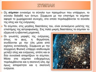  Ως σύμπαν εννοούμε το σύνολο των πραγμάτων που υπάρχουν, το
σύνολο δηλαδή των όντων. Σύμφωνα με την επιστήμη το σύμπαν
αφορά το χωροχρονικό συνεχές, στο οποίο περιλαμβάνεται το σύνολο
της ύλης και της ενέργειας.
 Το σύμπαν, στις μεγάλες διαστάσεις του, είναι αντικείμενο μελέτης της
επιστήμης της αστροφυσικής. Στις πολύ μικρές διαστάσεις το σύμπαν το
εξερευνά η κβαντική μηχανική.
o Οι γνωστές μορφές της ενέργειας,
όπως το φως, η θερμότητα,
συνδέονται με την ύλη μέσα από
σχέσεις ανταλλαγής. Σύμφωνα με την
σύγχρονη Φυσική υπάρχει ισοδυναμία
μεταξύ ύλης και ενέργειας, οπότε και οι
δύο συνολικά απαρτίζουν το σύμπαν.
Μέσα στο σύμπαν ενδεχομένως
περιλαμβάνεται και η σκοτεινή ύλη, όχι
όμως απαραίτητα και η σκοτεινή
ενέργεια.
 