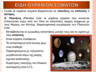  Γενικά τα ουράνια σώματα διακρίνονται σε πλανήτες και απλανείς ή
αστέρες.
Α. Πλανήτες (Planets) είναι τα ουράνια σώματα που κινούνται
(πλανώνται) γύρω από τον Ήλιο σε ελλειπτικές τροχιές σύμφωνα με
τους Νόμους του Κέπλερ. Χαρακτηριστικά γνωρίσματα των Πλανητών
είναι:
 Μεταβάλλονται οι γωνιώδεις αποστάσεις μεταξύ τους και σε σχέση με
τους απλανείς.
 Είναι σώματα ετερόφωτα.
 Το εκπεμπόμενο από αυτούς φως
είναι σταθερό.
 Παρατηρούμενοι με τηλεσκόπιο
μεγεθύνονται λόγω της μικρής
σχετικά απόστασης.
 Κυριότερος πλανήτης του Ηλιακού
συστήματος είναι η Γη.
 