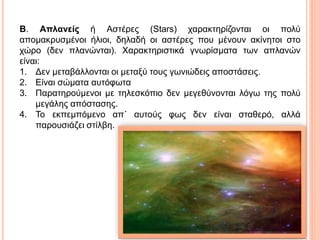 Β. Απλανείς ή Αστέρες (Stars) χαρακτηρίζονται οι πολύ
απομακρυσμένοι ήλιοι, δηλαδή οι αστέρες που μένουν ακίνητοι στο
χώρο (δεν πλανώνται). Χαρακτηριστικά γνωρίσματα των απλανών
είναι:
1. Δεν μεταβάλλονται οι μεταξύ τους γωνιώδεις αποστάσεις.
2. Είναι σώματα αυτόφωτα
3. Παρατηρούμενοι με τηλεσκόπιο δεν μεγεθύνονται λόγω της πολύ
μεγάλης απόστασης.
4. Το εκπεμπόμενο απ΄ αυτούς φως δεν είναι σταθερό, αλλά
παρουσιάζει στίλβη.
 