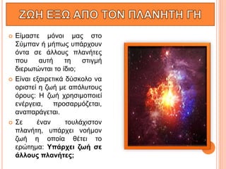  Είμαστε μόνοι μας στο
Σύμπαν ή μήπως υπάρχουν
όντα σε άλλους πλανήτες
που αυτή τη στιγμή
διερωτώνται το ίδιο;
 Είναι εξαιρετικά δύσκολο να
οριστεί η ζωή με απόλυτους
όρους: Η ζωή χρησιμοποιεί
ενέργεια, προσαρμόζεται,
αναπαράγεται.
 Σε έναν τουλάχιστον
πλανήτη, υπάρχει νοήμον
ζωή η οποία θέτει το
ερώτημα: Υπάρχει ζωή σε
άλλους πλανήτες;
 