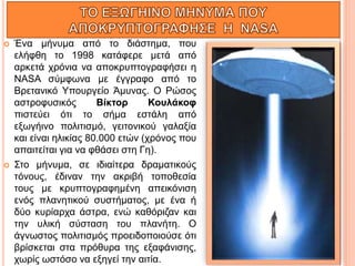  Ένα μήνυμα από το διάστημα, που
ελήφθη το 1998 κατάφερε μετά από
αρκετά χρόνια να αποκρυπτογραφήσει η
NASA σύμφωνα με έγγραφο από το
Βρετανικό Υπουργείο Άμυνας. Ο Ρώσος
αστροφυσικός Βίκτορ Κουλάκοφ
πιστεύει ότι το σήμα εστάλη από
εξωγήινο πολιτισμό, γειτονικού γαλαξία
και είναι ηλικίας 80.000 ετών (χρόνος που
απαιτείται για να φθάσει στη Γη).
 Στο μήνυμα, σε ιδιαίτερα δραματικούς
τόνους, έδιναν την ακριβή τοποθεσία
τους με κρυπτογραφημένη απεικόνιση
ενός πλανητικού συστήματος, με ένα ή
δύο κυρίαρχα άστρα, ενώ καθόριζαν και
την υλική σύσταση του πλανήτη. Ο
άγνωστος πολιτισμός προειδοποιούσε ότι
βρίσκεται στα πρόθυρα της εξαφάνισης,
χωρίς ωστόσο να εξηγεί την αιτία.
 