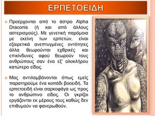  Προέρχονται από το άστρο Alpha
Draconis (ή και από άλλους
αστερισμούς). Με γενετική παρόμοια
με εκείνη των ερπετών, είναι
εξαιρετικά ανεπτυγμένες οντότητες
άλλα θεωρούνται εχθρικές και
επικίνδυνες αφού θεωρούν τους
ανθρώπους σαν ένα εξ' ολοκλήρου
κατώτερο είδος.
 Μας αντιλαμβάνονται όπως εμείς
παρατηρούμε ένα κοπάδι βοοειδή. Τα
ερπετοειδή είναι σαρκοφάγα ως προς
το ανθρώπινο είδος. Οι γκρίζοι
εργάζονται εκ μέρους τους καθώς δεν
επιθυμούν να φανερωθούν.
 