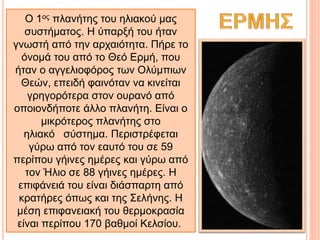 Ο 1ος πλανήτης του ηλιακού μας
συστήματος. Η ύπαρξή του ήταν
γνωστή από την αρχαιότητα. Πήρε το
όνομά του από το Θεό Ερμή, που
ήταν ο αγγελιοφόρος των Ολύμπιων
Θεών, επειδή φαινόταν να κινείται
γρηγορότερα στον ουρανό από
οποιονδήποτε άλλο πλανήτη. Είναι ο
μικρότερος πλανήτης στο
ηλιακό σύστημα. Περιστρέφεται
γύρω από τον εαυτό του σε 59
περίπου γήινες ημέρες και γύρω από
τον Ήλιο σε 88 γήινες ημέρες. Η
επιφάνειά του είναι διάσπαρτη από
κρατήρες όπως και της Σελήνης. Η
μέση επιφανειακή του θερμοκρασία
είναι περίπου 170 βαθμοί Κελσίου.
 