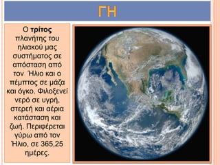 Ο τρίτος
πλανήτης του
ηλιακού μας
συστήματος σε
απόσταση από
τον Ήλιο και ο
πέμπτος σε μάζα
και όγκο. Φιλοξενεί
νερό σε υγρή,
στερεή και αέρια
κατάσταση και
ζωή. Περιφέρεται
γύρω από τον
Ήλιο, σε 365,25
ημέρες.
 