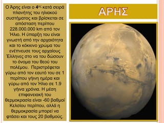 Ο Άρης είναι ο 4ος κατά σειρά
πλανήτης του ηλιακού
συστήματος και βρίσκεται σε
απόσταση περίπου
228.000.000 km από τον
Ήλιο. Η ύπαρξη του είναι
γνωστή από την αρχαιότητα
και το κόκκινο χρώμα του
ενέπνευσε τους αρχαίους
Έλληνες στο να του δώσουν
το όνομα του θεού του
πολέμου. Περιστρέφεται
γύρω από τον εαυτό του σε 1
περίπου γήινη ημέρα και
γύρω από τον Ήλιο σε 1.9
γήινα χρόνια. Η μέση
επιφανειακή του
θερμοκρασία είναι -60 βαθμοί
Κελσίου περίπου, αλλά η
θερμοκρασία μπορεί να
φτάσει και τους 20 βαθμούς.
 