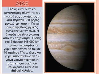 Ο Δίας είναι ο 5ος και
μεγαλύτερος πλανήτης του
ηλιακού μας συστήματος με
μάζα περίπου 320 φορές
μεγαλύτερη από τη Γη και
σώμα της ίδιας χημικής
σύνθεσης με τον Ήλιο. Η
ύπαρξη του είναι γνωστή
από την αρχαιότητα. Ο Δίας
έχει διάμετρο 145.000 km
περίπου, περιστρέφεται
γύρω από τον εαυτό του σε
10 περίπου Γήινες ώρες και
γύρω από τον Ήλιο σε 12
γήινα χρόνια περίπου. Η
μέση επιφανειακή του
θερμοκρασία είναι -110
βαθμοί Κελσίου.
 