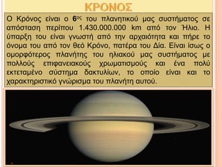 Ο Κρόνος είναι ο 6ος του πλανητικού μας συστήματος σε
απόσταση περίπου 1.430.000.000 km από τον Ήλιο. Η
ύπαρξη του είναι γνωστή από την αρχαιότητα και πήρε το
όνομα του από τον θεό Κρόνο, πατέρα του Δία. Είναι ίσως ο
ομορφότερος πλανήτης του ηλιακού μας συστήματος με
πολλούς επιφανειακούς χρωματισμούς και ένα πολύ
εκτεταμένο σύστημα δακτυλίων, το οποίο είναι και το
χαρακτηριστικό γνώρισμα του πλανήτη αυτού.
 