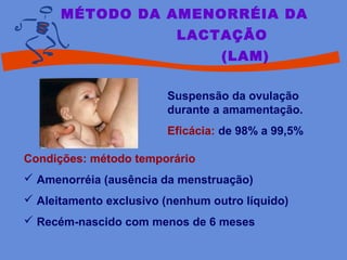 MÉTODO DA AMENORRÉIA DA
LACTAÇÃO
(LAM)
Suspensão da ovulação
durante a amamentação.
Eficácia: de 98% a 99,5%
Condições: método temporário
 Amenorréia (ausência da menstruação)
 Aleitamento exclusivo (nenhum outro líquido)
 Recém-nascido com menos de 6 meses
 