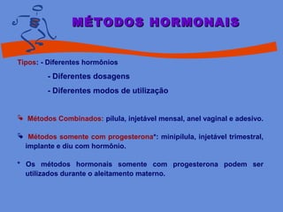 Tipos: - Diferentes hormônios
- Diferentes dosagens
- Diferentes modos de utilização
 Métodos Combinados: pílula, injetável mensal, anel vaginal e adesivo.
 Métodos somente com progesterona*: minipílula, injetável trimestral,
implante e diu com hormônio.
* Os métodos hormonais somente com progesterona podem ser
utilizados durante o aleitamento materno.
MÉTODOS HORMONAISMÉTODOS HORMONAIS
 