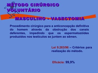 Procedimento cirúrgico para a anticoncepção definitiva
do homem através da obstrução dos canais
deferentes, impedindo que os espermatozóides
produzidos nos testículos se juntem ao sêmen.
Lei 9.263/96 – Critérios para
realização do método.
Eficácia: 99,9%
MÉTODO CIRÚRGICOMÉTODO CIRÚRGICO
VOLUNTÁRIOVOLUNTÁRIO
MASCULINO - VASECTOMIAMASCULINO - VASECTOMIA
 