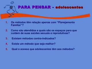 1. Os métodos têm relação apenas com “Planejamento
Familiar”?
2. Como são atendidos e quais são os espaços para que
cuidem de suas saúdes sexuais e reprodutivas?
3. Existem métodos contra-indicados?
4. Existe um método que seja melhor?
5. Qual o acesso que adolescentes têm aos métodos?
PARA PENSAR -PARA PENSAR - adolescentesadolescentes
 