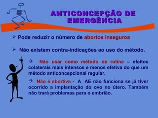  Pode reduzir o número de abortos inseguros
 Não existem contra-indicações ao uso do método.
ANTICONCEPÇÃO DEANTICONCEPÇÃO DE
EMERGÊNCIAEMERGÊNCIA
 Não usar como método de rotina – efeitos
colaterais mais intensos e menos efetiva do que um
método anticoncepcional regular.
 Não é abortiva - A AE não funciona se já tiver
ocorrido a implantação do ovo no útero. Também
não trará problemas para o embrião.
 