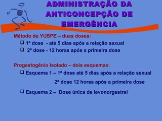 Método de YUSPE – duas doses:
 1ª dose - até 5 dias após a relação sexual
 2ª dose - 12 horas após a primeira dose
Progestogênio Isolado – dois esquemas:
 Esquema 1 – 1ª dose até 5 dias após a relação sexual
2ª dose 12 horas após a primeira dose
 Esquema 2 – Dose única de levonorgestrel
ADMINISTRAÇÃO DAADMINISTRAÇÃO DA
ANTICONCEPÇÃO DEANTICONCEPÇÃO DE
EMERGÊNCIAEMERGÊNCIA
 