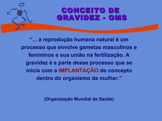 “... a reprodução humana natural é um
processo que envolve gametas masculinos e
femininos e sua união na fertilização. A
gravidez é a parte desse processo que se
inicia com a IMPLANTAÇÃO do concepto
dentro do organismo da mulher.”
(Organização Mundial de Saúde)
CONCEITO DECONCEITO DE
GRAVIDEZ - OMSGRAVIDEZ - OMS
 