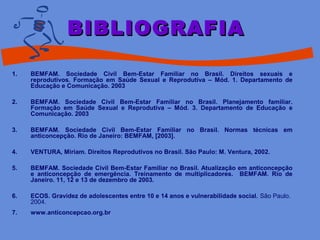1. BEMFAM. Sociedade Civil Bem-Estar Familiar no Brasil. Direitos sexuais e
reprodutivos. Formação em Saúde Sexual e Reprodutiva – Mód. 1. Departamento de
Educação e Comunicação. 2003
2. BEMFAM. Sociedade Civil Bem-Estar Familiar no Brasil. Planejamento familiar.
Formação em Saúde Sexual e Reprodutiva – Mód. 3. Departamento de Educação e
Comunicação. 2003
3. BEMFAM. Sociedade Civil Bem-Estar Familiar no Brasil. Normas técnicas em
anticoncepção. Rio de Janeiro: BEMFAM, [2003].
4. VENTURA, Miriam. Direitos Reprodutivos no Brasil. São Paulo: M. Ventura, 2002.
5. BEMFAM. Sociedade Civil Bem-Estar Familiar no Brasil. Atualização em anticoncepção
e anticoncepção de emergência. Treinamento de multiplicadores. BEMFAM. Rio de
Janeiro. 11, 12 e 13 de dezembro de 2003.
6. ECOS. Gravidez de adolescentes entre 10 e 14 anos e vulnerabilidade social. São Paulo.
2004.
7. www.anticoncepcao.org.br
BIBLIOGRAFIABIBLIOGRAFIA
 
