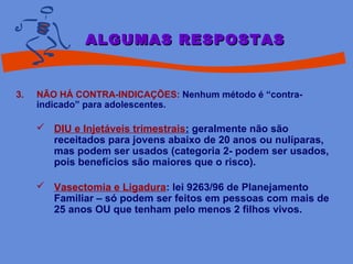 3. NÃO HÁ CONTRA-INDICAÇÕES: Nenhum método é “contra-
indicado” para adolescentes.
 DIU e Injetáveis trimestrais: geralmente não são
receitados para jovens abaixo de 20 anos ou nulíparas,
mas podem ser usados (categoria 2- podem ser usados,
pois benefícios são maiores que o risco).
 Vasectomia e Ligadura: lei 9263/96 de Planejamento
Familiar – só podem ser feitos em pessoas com mais de
25 anos OU que tenham pelo menos 2 filhos vivos.
ALGUMAS RESPOSTASALGUMAS RESPOSTAS
 