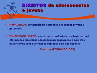 DIREITOSDIREITOS de adolescentesde adolescentes
e jovense jovens
 PRIVACIDADE: ser atendido/a sozinho/a, em espaço privado e
apropriado.
 CONFIDENCIALIDADE: acordo entre profissional e cliente no qual
informações discutidas não podem ser repassadas a pais e/ou
responsáveis sem a permissão expressa do/a adolescente.
Diretrizes (FEBRASGO, SBP)
 