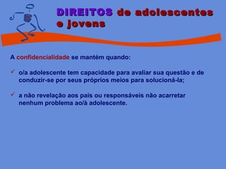 DIREITOSDIREITOS de adolescentesde adolescentes
e jovense jovens
A confidencialidade se mantém quando:
 o/a adolescente tem capacidade para avaliar sua questão e de
conduzir-se por seus próprios meios para solucioná-la;
 a não revelação aos pais ou responsáveis não acarretar
nenhum problema ao/à adolescente.
 