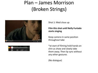 Plan – James Morrison
(Broken Strings)
Shot 1: Med close up
Film this shot until Nelly Furtado
starts singing
Keep camera in same position
throughout take
*at start of filming hold hands on
chin as show and slowly take
them away. Then lip sync without
any other gestures
(No dialogue)
 