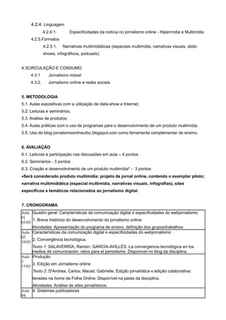 4.2.4. Linguagem
              4.2.4.1.      Especificidades da notícia no jornalismo online - Hipermídia e Multimídia
     4.2.5.Formatos
              4.2.5.1.   Narrativas multimidiáticas (especiais multimídia, narrativas visuais, slide-
              shows, infográficos, podcasts)


4.3CIRCULAÇÃO E CONSUMO
     4.3.1       Jornalismo móvel
     4.3.2.      Jornalismo online e redes sociais


5. METODOLOGIA
5.1. Aulas expositivas com a utilização de data-show e Internet;
5.2. Leituras e seminários;
5.3. Análise de produtos;
5.4. Aulas práticas com o uso de programas para o desenvolvimento de um produto multimídia;
5.5. Uso do blog jornalismoonlineufsc.blogspot.com como ferramenta complementar de ensino.


6. AVALIAÇÃO
6.1. Leituras e participação nas discussões em aula – 4 pontos
6.2. Seminários - 3 pontos
6.3. Criação e desenvolvimento de um produto multimídia* - 3 pontos
•Será considerado produto multimídia: projeto de jornal online, contendo o exemplar piloto;
narrativa multimidiática (especial multimídia, narrativas visuais, infografias), sites
específicos e temáticos relacionados ao jornalismo digital.


7. CRONOGRAMA
Aula Quadro geral: Características da comunicação digital e especificidades do webjornalismo
01
      1. Breve histórico do desenvolvimento do jornalismo online.
03/03
      Atividades: Apresentação do programa de ensino, definição dos grupos/trabalhos.
Aula Características da comunicação digital e especificidades do webjornalismo
02
      2. Convergência tecnológica.
10/03
      Texto 1: SALAVERRÍA, Ramón; GARCÍA-AVILLÉS. La convergencia tecnológica en los
      medios de comunicación: retos para el periodismo. Disponível no blog da disciplina.
Aula Produção
3
      3. Edição em Jornalismo online
17/03
      Texto 2: D'Andrea, Carlos; Maciel, Gabrielle. Edição jornalística x edição colaborativa:
      tensões na home da Folha Online. Disponível na pasta da disciplina.
     Atividades: Análise de sites jornalísticos.
Aula 4. Sistemas publicadores
04
 