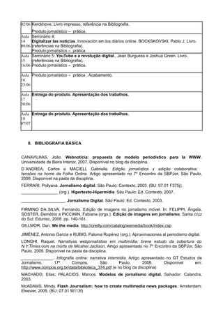 02/06 Kerckhove. Livro impresso, referência na Bibliografia.
        Produto jornalístico – prática.
Aula    Seminário 4:
14      Digitalizar las noticias. Innovación em los diários online. BOCKSKOVSKI, Pablo J. Livro.
09/06   (referências na Bibliografia).
        Produto jornalístico – prática.
Aula    Seminário 5: YouTube e a revolução digital., Jean Burguess e Joshua Green. Livro.
15      (referências na Bibliografia).
16/06   Produto jornalístico – prática.

Aula Produto jornalístico – prática . Acabamento.
16
23/06

Aula Entrega do produto. Apresentação dos trabalhos.
17
30/06

Aula Entrega do produto. Apresentação dos trabalhos.
18
07/07



   8. BIBLIOGRAFIA BÁSICA


CANAVILHAS, João. Webnotícia: propuesta de modelo periodístico para la WWW.
Universidade de Beira Interior, 2007. Disponível no blog da disciplina.
D´ANDREA, Carlos e MACIELl, Gabrielle. Edição jornalística x edição colaborativa:
tensões na home da Folha Online. Artigo apresentado no 7º Encontro da SBPJor, São Paulo,
2009. Disponível na pasta da disciplina.
FERRARI, Pollyana. Jornalismo digital. São Paulo: Contexto, 2003. (BU: 07.01 F375j).
________________ (org.). Hipertexto-Hipermídia. São Paulo: Ed. Contexto, 2007.

___________________. Jornalismo Digital. São Paulo: Ed. Contexto, 2003.

FIRMINO DA SILVA, Fernando. Edição de imagens no jornalismo móvel. In: FELIPPI, Ângela,
SOSTER, Demétrio e PICCININ, Fabiana (orgs.). Edição de imagens em jornalismo. Santa cruz
do Sul: Edunisc, 2008. pp. 140-161.
GILLMOR, Dan. We the media. http://oreilly.com/catalog/wemedia/book/index.csp

JIMÉNEZ, Antonio García e RUBIO, Paloma Rupérez (org.). Aproximaciones al periodismo digital.
LONGHI, Raquel. Narrativas webjornalístias em multimídia: breve estudo da cobertura do
N.Y.Times.com na morte de Micahel Jackson. Artigo apresentado no 7º Encontro da SBPJor, São
Paulo, 2009. Disponível na pasta da disciplina.
______________. Infografia online: narrativa intermidia. Artigo apresentado no GT Estudos de
Jornalismo,     17º       Compós,         São        Paulo,       2008.    Disponível    em:
http://www.compos.org.br/data/biblioteca_374.pdf (e no blog da disciplina)
MACHADO, Elias; PALACIOS, Marcos. Modelos de jornalismo digital. Salvador: Calandra,
2003.
McADAMS, Mindy. Flash Journalism: how to create multimedia news packages. Amsterdam:
Elsevier, 2005. (BU: 07.01 M113f)
 