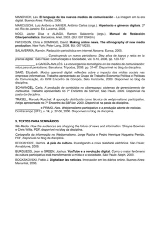 MANOVICH, Lev. El lenguaje de los nuevos medios de comunicación - La imagem em la era
digital. Buenos Aires: Paidós, 2006.
MARCUSCHI, Luiz Antônio e XAVIER, Antônio Carlos (orgs.). Hipertexto e gêneros digitais. 2ª
ed. Rio de Janeiro: Ed. Lucerna, 2005.
NOCI, Javier Díaz e ALIAGA, Ramon Salaverría (orgs.).                 Manual    de    Redacción
Ciberperiodística. Barcelona, Ariel, 2003. (BU: 007 D542m)
PATERSON, Chris e DOMINGO, David. Making online news. The ethnography of new media
production. New York: Peter Lang, 2008. BU: 007 M235.
SALAVERRÍA, Ramón. Redacción periodística em internet.Navarra: Eunsa, 2005.
___________________. Construyendo un nuevo periodismo. Diez años de logros y retos en la
prensa digital. São Paulo: Comunicação e Sociedade, vol. 9-10, 2006, pp. 129-137
____________ e GARCÍA-AVILLÉS. La convergencia tecnológica en los medios de comunicación:
retos para el periodismo. Barcelona: Trípodos, 2008. pp. 31-47. Disponível no blog da disciplina.
SAAD, Elizabeth. Modus operandi digital: reflexões sobre o impacto das mídias sociais nas
empresas informativas. Trabalho apresentado ao Grupo de Trabalho Economia Política e Políticas
da Comunicação, do XVIII Encontro da Compós, Belo Horizonte, 2009. Disponível no blog da
disciplina.
SCHWINGEL, Carla. A produção de conteúdos no ciberespaço: sistemas de gerenciamento de
conteúdos. Trabalho apresentado no 7º Encontro da SBPJor, São Paulo, 2009. Disponível na
pasta da disciplina.
TRÄSEL, Marcelo Ruschel. A apuração distribuída como técnica de webjornalismo participativo.
Artigo apresentado no 7º Encontro da SBPJor, 2009. Disponível na pasta da disciplina.
_______________ e PRIMO, Alex. Webjornalismo participativo e a produção aberta de notícias.
Contracampo (UFF), v. 14, p. 37-56, 2006. Disponível no blog da disciplina.


9. TEXTOS PARA SEMINÁRIOS
We Media. How the audiences are shapping the future of news and information. Shayne Bowman
e Chris Willis. PDF, disponível no blog da disciplina.
Cartografia da informação no Webjornalismo. Jorge Rocha e Pedro Henrique Nogueira Penido.
PDF, disponível no blog da disciplina.
KERCKHOVE, Derrick. A pele da cultura. Investigando a nova realidade eletrônica. São Paulo:
Annablume, 2009.
BURGUESS, Jean e GREEN, Joshua. YouTube e a revolução digital. Como o maior fenômeno
da cultura participativa está transformando a mídia e a sociedade. São Paulo: Aleph, 2009.
BOCKSKOVSKI, Pablo J. Digitalizar las noticias. Innovación em los diários online. Buenos Aires:
Manantial, 2006.
 