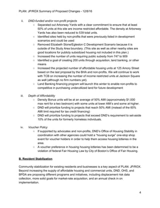 PLAN: JP/ROX Summary of Proposed Changes - 12/8/16
ii. DND-funded and/or non-profit projects
○ Separated out Arborway Yards with a clear commitment to ensure that at least
50% of units at this site are income restricted affordable. The density at Arborway
Yards has also been reduced to 539 total units.
○ Identified sites held by non-profits that were previously listed in development
scenarios and could be used
○ Removed Elizabeth Stone/Egleston C Development Scenario because it is
outside of the Study Area boundary. (This site as well as other nearby sites are
good locations for publicly subsidized housing not included in this plan.)
○ Increased the number of units requiring public subsidy from 747 to 909
○ Identified a goal of creating 200 units through acquisition, land banking, or other
means
○ Increased the projected number of affordable housing units at 125 Amory Street
based on the last proposal by the BHA and non-profits. We will continue to work
with TCB on increasing the number of income restricted units at Jackson Square
as well (although no firm numbers yet).
○ Land Banking financing program will launch this winter to enable non-profits to
competitive in purchasing underutilized land for future development
iii. Depth of Affordability
○ Density Bonus units will be at an average of 50% AMI (approximately $1,000
max rent for a two bedroom) with some units at lower AMI’s and some at higher.
○ DND will prioritize funding to projects that reach 50% AMI (instead of the 60%
AMI limit required for tax credit financing)
○ DND will prioritize funding to projects that exceed DND’s requirement to set-aside
10% of the units for formerly homeless individuals.
iv. Voucher Policy
○ If supported by advocates and non-profits, DND’s Office of Housing Stability in
coordination with other agencies could hold a “housing surge” one-stop shop
event for voucher holders in order to help them access housing lotteries in the
area.
○ A voucher preference in housing housing lotteries has been determined to be a
violation of federal Fair Housing Law by City of Boston’s Office of Fair Housing.
B. Resident Stabilization
Community stabilization for existing residents and businesses is a key aspect of PLAN: JP/ROX.
Beyond increasing the supply of affordable housing and commercial units, DND, OHS, and
BPDA are proposing different programs and initiatives, including displacement risk data
collection, more solid goals for market-rate acquisition, and an annual check in on
implementation.
4
 